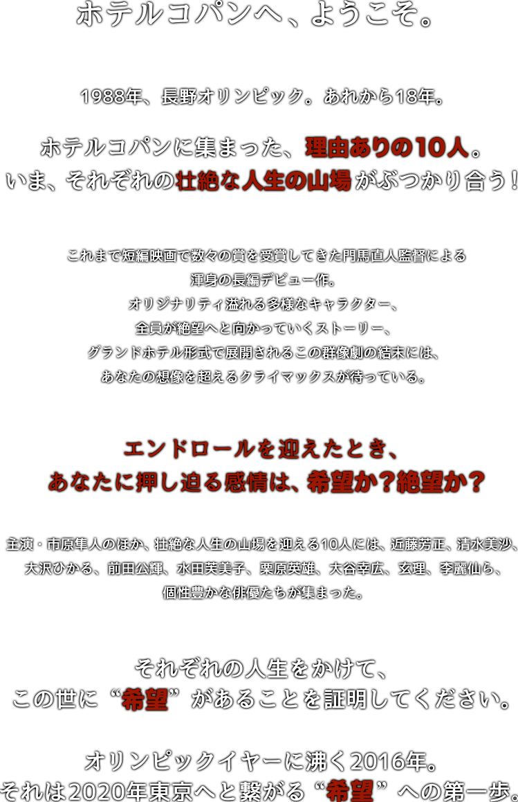 ホテルコパンへ、ようこそ。1998年、長野オリンピック。あれから18年。ホテルコパンに集った理由ありの10人。いま、それぞれの壮絶な人生の山場がぶつかり合う！これまで短編映画で数々の賞を受賞してきた門馬直人監督による渾身の長編デビュー作。オリジナリティ溢れる多様なキャラクター、全員が絶望へと向かっていくストーリー、グランドホテル形式で展開されるこの群像劇の結末には、あなたの想像を超えるクライマックスが待っている。エンドロールを迎えたとき、あなたに押し迫る感情は、希望か？絶望か？主演・市原隼人のほか、壮絶な人生の山場を迎える10人には、近藤芳正、清水美沙、大沢ひかる、前田公輝、水田芙美子、栗原英雄、大谷幸広、玄理、李麗仙ら、個性豊かな俳優たちが集まった。それぞれの人生をかけて、この世に”希望”があることを証明してください。オリンピックイヤーに沸く2016年。それは2020年東京へと繋がる“希望”への第一歩。