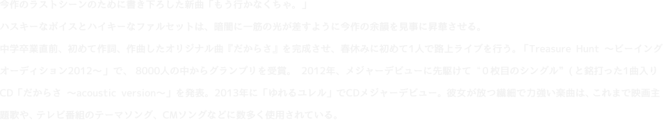 今作のラストシーンのために書き下ろした新曲「もう行かなくちゃ。」ハスキーなボイスとハイキーなファルセットは、暗闇に一筋の光が差すように今作の余韻を見事に昇華させる。中学卒業直前、初めて作詞、作曲したオリジナル曲『だからさ』を完成させ、春休みに初めて1人で路上ライブを行う。「Treasure Hunt ?ビーイングオーディション2012?」で、8000人の中からグランプリを受賞。2012年、メジャーデビューに先駆けて“0枚目のシングル”と銘打った1曲入りCD「だからさ ?acoustic version?」を発表。2013年に「ゆれるユレル」でCDメジャーデビュー。彼女が放つ繊細で力強い楽曲は、これまで映画主題歌や、テレビ番組のテーマソング、CMソングなどに数多く使用されている。 