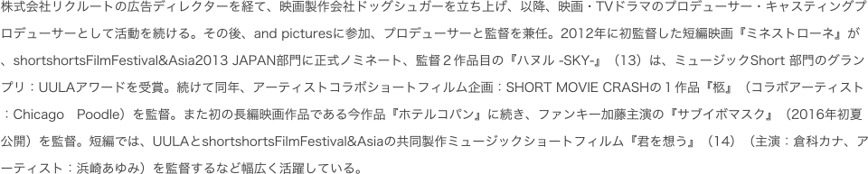 株式会社リクルートの広告ディレクターを経て、映画製作会社ドッグシュガーを立ち上げ、以降、映画・TVドラマのプロデューサー・キャスティングプロデューサーとして活動を続ける。その後、and picturesに参加、プロデューサーと監督を兼任。2012年に初監督した短編映画『ミネストローネ』が、shortshortsFilmFestival&Asia2013 JAPAN部門に正式ノミネート、監督２作品目の『ハヌル -SKY-』（13）は、ミュージックShort 部門のグランプリ：UULAアワードを受賞。続けて同年、アーティストコラボショートフィルム企画：SHORT MOVIE CRASHの１作品『柩』（コラボアーティスト：Chicago　Poodle）を監督。また初の長編映画作品である今作品『ホテルコパン』に続き、ファンキー加藤主演の『サブイボマスク』（2016年初夏公開）を監督。短編では、UULAとshortshortsFilmFestival&Asiaの共同製作ミュージックショートフィルム『君を想う』（14）（主演：倉科カナ、アーティスト：浜崎あゆみ）を監督するなど幅広く活躍している。