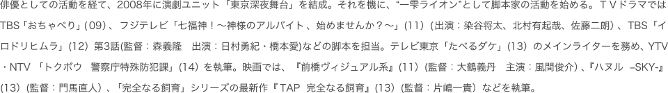 俳優としての活動を経て、2008年に演劇ユニット「東京深夜舞台」を結成。それを機に、“一雫ライオン”として脚本家の活動を始める。ＴＶドラマではTBS「おちゃべり」（09）、フジテレビ「七福神！～神様のアルバイト、始めませんか？～」（11）（出演：染谷将太、北村有起哉、佐藤二朗）、ＴＢＳ「イロドリヒムラ」（12）第3話(監督：森義隆　出演：日村勇紀・橋本愛)などの脚本を担当。テレビ東京「たべるダケ」（13）のメインライターを務め、YTV・NTV 「トクボウ　警察庁特殊防犯課」（14）を執筆。映画では、『前橋ヴィジュアル系』（11）（監督：大鶴義丹　主演：風間俊介）、『ハヌル　?SKY‐』（13）（監督：門馬直人）を執筆。また「完全なる飼育」シリーズの最新作『ＴＡＰ　完全なる飼育』（13）（監督：片嶋一貴）、そして、門馬直人と再びタッグを組むファンキー加藤主演の『サブイボマスク』（2016年初夏公開）などを手がける。