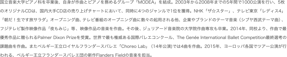 国立音楽大学ピアノ科を卒業後、自身が作曲とピアノを務めるグループ「MODEA」を結成。2003年から2008年までの5年間で1000公演を行い、5枚のオリジナルCDは、国内大手CD店の売り上げチャートにおいて、同時に4つのジャンルで1位を獲得。NHK「ザ☆スター」、テレビ東京「レディス4」「朝だ！生です旅サラダ」オープニング曲、テレビ番組のオープニング曲に数々の起用される他、企業やブランドのテーマ音楽（シブヤ西武テーマ曲）、フジテレビ製作映像作品「夜もみじ」等、映像作品の音楽を作曲。その後、ジュリアード音楽院の大学院作曲専攻も卒業。2014年、同校より、作曲で最優秀作品に贈られるPalmer Dixon Prizeを受賞。世界で最も権威ある国際バレエコンクール、The Genee International Ballet Competition最終選考の課題曲を作曲。またベルギー王立ロイヤルフランダースバレエ「Choreo Lab」（14年公演)では4曲を作曲。2015年、ヨーロッパ各国でツアー公演が行われる、ベルギー王立フランダースバレエ団の新作Flanders Fieldの音楽を担当。