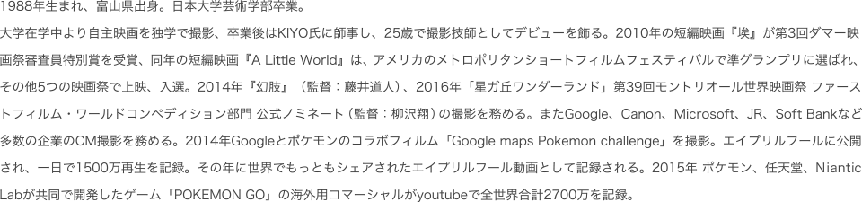 1988年生まれ、富山県出身。日本大学芸術学部卒業。大学在学中より自主映画を独学で撮影、卒業後はKIYO氏に師事し、25歳で撮影技師としてデビューを飾る。2010年の短編映画『埃』が第3回ダマー映画祭審査員特別賞を受賞、同年の短編映画『A Little World』はアメリカのメトロポリタンショートフィルムフェスティバルで準グランプリに選ばれ、その他5つの映画祭で上映、入選。2014年『幻肢』（監督:藤井道人）、2016年「星ガ丘ワンダーランド」第39回モントリオール世界映画祭 ファーストフィルム・ワールドコンペディション部門 公式ノミネート（監督:柳沢翔）の撮影を務める。またGoogle、Canon、Microsoft、JR、Soft Bankなど多数の企業のCM撮影を務める。2014年Googleとポケモンのコラボフィルム「Google maps Pokemon challenge」を撮影。エイプリルフールに公開され、一日で1500万再生を記録。その年に世界でもっともシェアされたエイプリルフール動画として記録される。2015年 ポケモン、任天堂、Niantic Labが共同で開発したゲーム「POKEMON GO」の海外用コマーシャルがyoutubeで全世界合計2700万を記録。