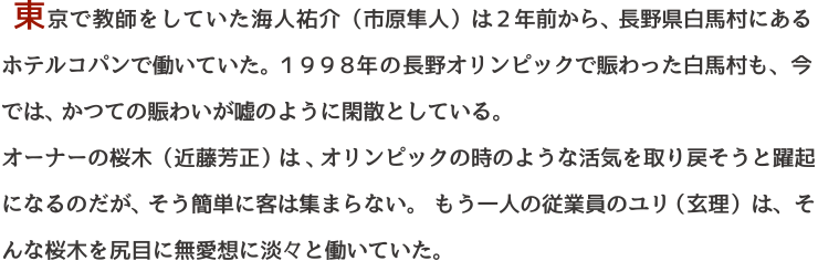 東京で教師をしていた海人祐介（市原隼人）は２年前から、長野県白馬村にある
ホテルコパンで働いていた。１９９８年の長野オリンピックで賑わった白馬村も、今では、かつての賑わいが嘘のように閑散としている。
オーナーの桜木（近藤芳正）は、オリンピックの時のような活気を取り戻そうと躍起になるのだが、そう簡単に客は集まらない。もう一人の従業員のユリ（玄理）は、そんな桜木を尻目に無愛想に淡々と働いていた。