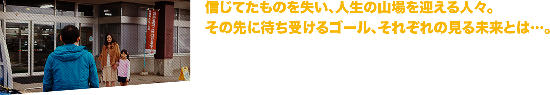 信じてたものを失い、人生の山場を迎える人々。その先に待ち受けるゴール、それぞれの見る未来とは…。